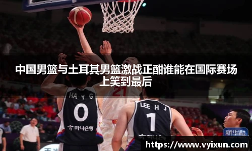 中国男篮与土耳其男篮激战正酣谁能在国际赛场上笑到最后